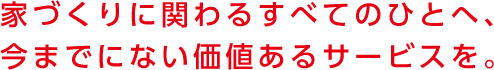 家づくりに関わるすべてのひとへ、今までにない価値あるサービスを。