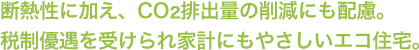 断熱性に加え、CO2排出量の削減にも配慮。税制優遇を受けられ家計にもやさしいエコ住宅。